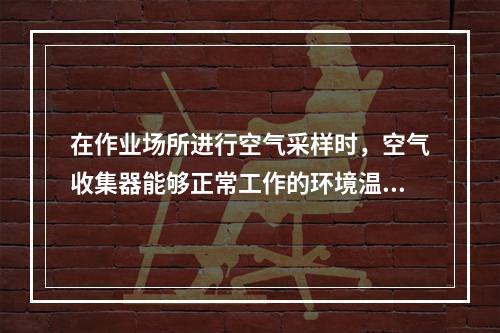 在作业场所进行空气采样时，空气收集器能够正常工作的环境温度为