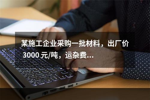 某施工企业采购一批材料，出厂价 3000 元/吨，运杂费是材