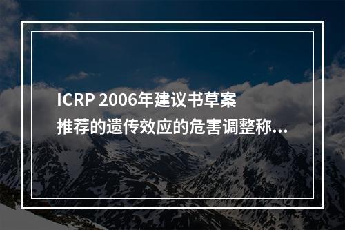 ICRP 2006年建议书草案推荐的遗传效应的危害调整称危