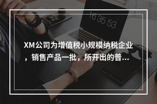 XM公司为增值税小规模纳税企业，销售产品一批，所开出的普通发