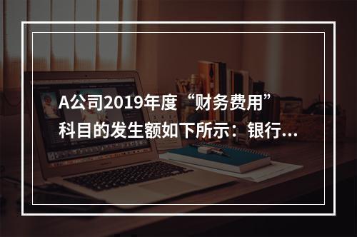 A公司2019年度“财务费用”科目的发生额如下所示：银行长期