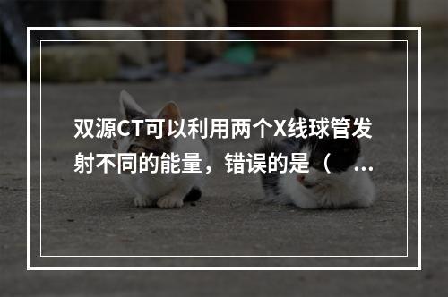 双源CT可以利用两个X线球管发射不同的能量，错误的是（　　