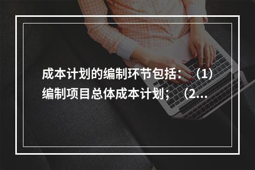 成本计划的编制环节包括：（1）编制项目总体成本计划；（2）确