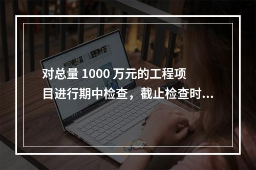 对总量 1000 万元的工程项目进行期中检查，截止检查时已完