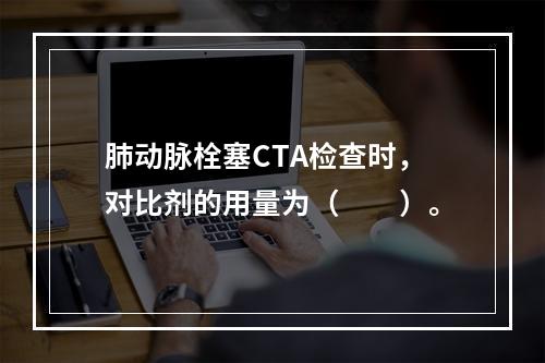 肺动脉栓塞CTA检查时，对比剂的用量为（　　）。