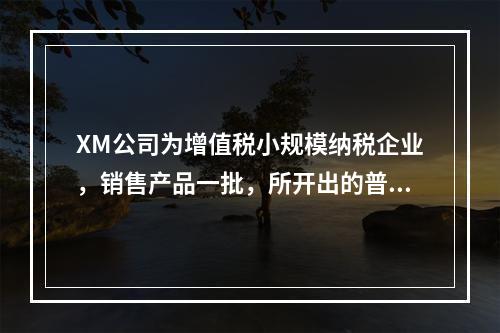 XM公司为增值税小规模纳税企业，销售产品一批，所开出的普通发