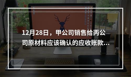 12月28日，甲公司销售给丙公司原材料应该确认的应收账款为（