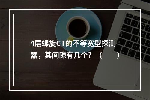 4层螺旋CT的不等宽型探测器，其间隙有几个？（　　）