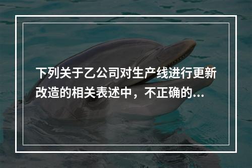 下列关于乙公司对生产线进行更新改造的相关表述中，不正确的是（