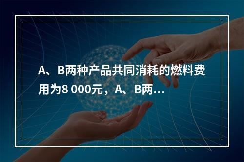 A、B两种产品共同消耗的燃料费用为8 000元，A、B两种产