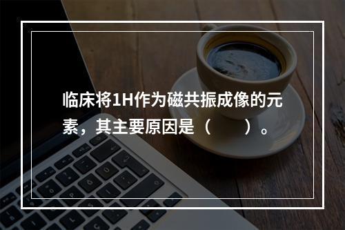 临床将1H作为磁共振成像的元素，其主要原因是（　　）。