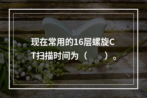 现在常用的16层螺旋CT扫描时间为（　　）。