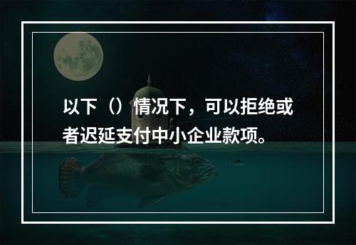 以下（）情况下，可以拒绝或者迟延支付中小企业款项。