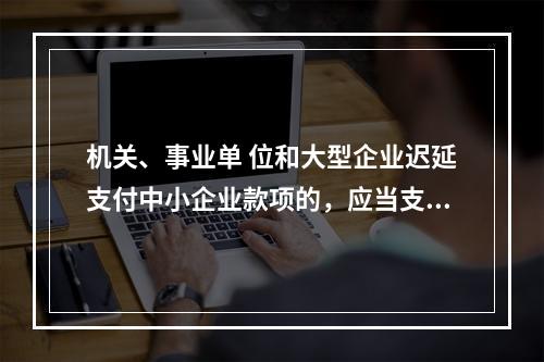 机关、事业单 位和大型企业迟延支付中小企业款项的，应当支付逾