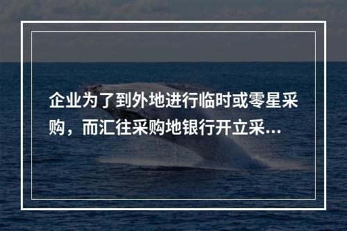 企业为了到外地进行临时或零星采购，而汇往采购地银行开立采购专