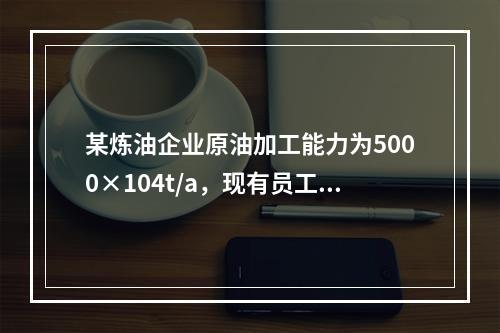 某炼油企业原油加工能力为5000×104t/a，现有员工18