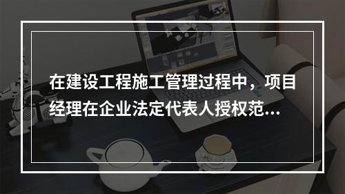 在建设工程施工管理过程中，项目经理在企业法定代表人授权范围内