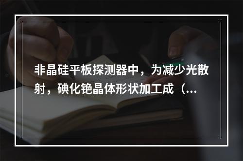 非晶硅平板探测器中，为减少光散射，碘化铯晶体形状加工成（　