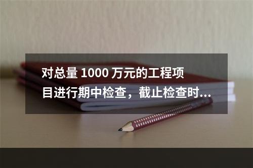 对总量 1000 万元的工程项目进行期中检查，截止检查时已完