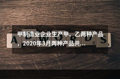 甲制造业企业生产甲、乙两种产品，2020年3月两种产品共同耗