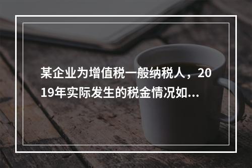 某企业为增值税一般纳税人，2019年实际发生的税金情况如下：