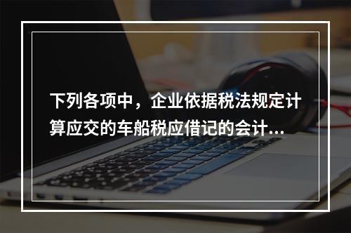 下列各项中，企业依据税法规定计算应交的车船税应借记的会计科目