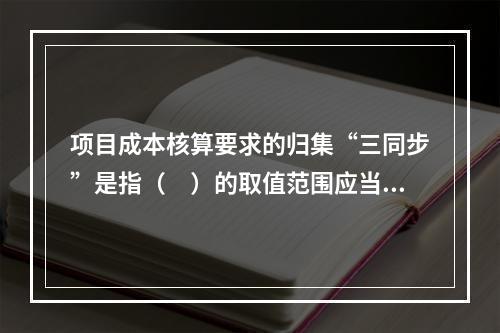 项目成本核算要求的归集“三同步”是指（　）的取值范围应当一致