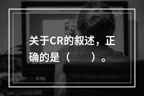 关于CR的叙述，正确的是（　　）。