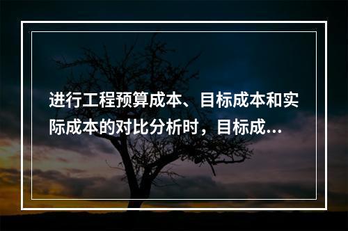 进行工程预算成本、目标成本和实际成本的对比分析时，目标成本来