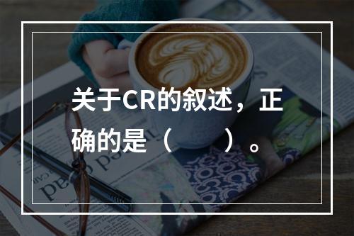 关于CR的叙述，正确的是（　　）。