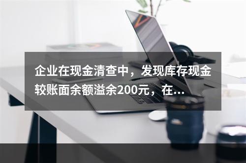 企业在现金清查中，发现库存现金较账面余额溢余200元，在未经