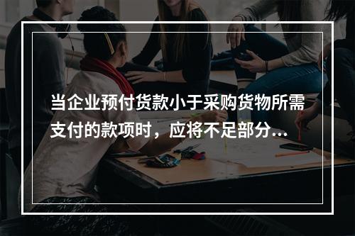 当企业预付货款小于采购货物所需支付的款项时，应将不足部分补付