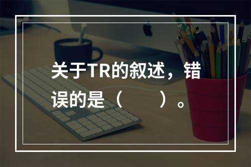 关于TR的叙述，错误的是（　　）。