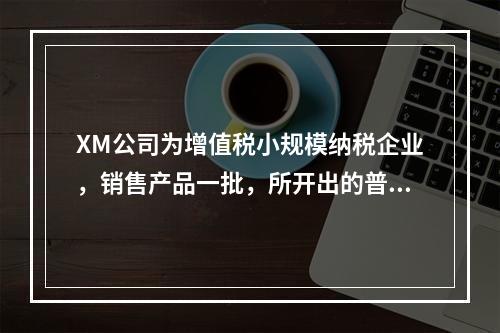 XM公司为增值税小规模纳税企业，销售产品一批，所开出的普通发