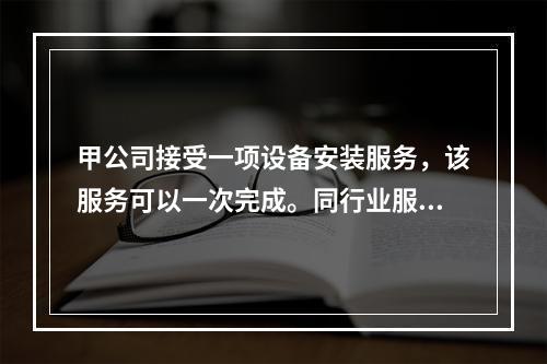 甲公司接受一项设备安装服务，该服务可以一次完成。同行业服务收