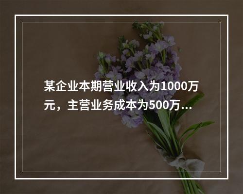 某企业本期营业收入为1000万元，主营业务成本为500万元，