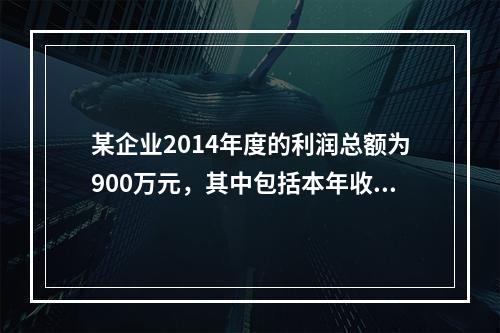 某企业2014年度的利润总额为900万元，其中包括本年收到的