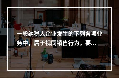 一般纳税人企业发生的下列各项业务中，属于视同销售行为，要计算