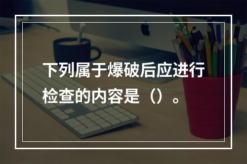 下列属于爆破后应进行检查的内容是（）。