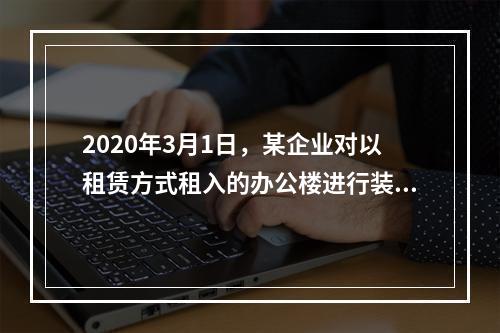 2020年3月1日，某企业对以租赁方式租入的办公楼进行装修，