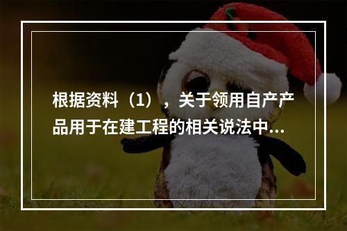 根据资料（1），关于领用自产产品用于在建工程的相关说法中，正