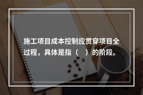 施工项目成本控制应贯穿项目全过程，具体是指（　）的阶段。