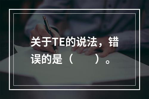 关于TE的说法，错误的是（　　）。