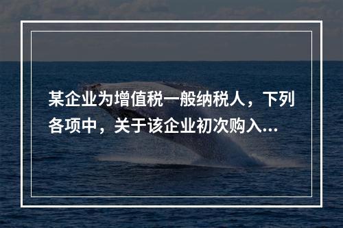 某企业为增值税一般纳税人，下列各项中，关于该企业初次购入增值