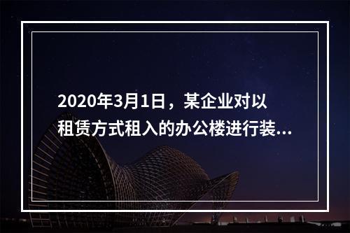 2020年3月1日，某企业对以租赁方式租入的办公楼进行装修，