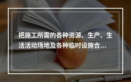 把施工所需的各种资源、生产、生活活动场地及各种临时设施合理地