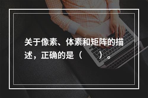 关于像素、体素和矩阵的描述，正确的是（　　）。