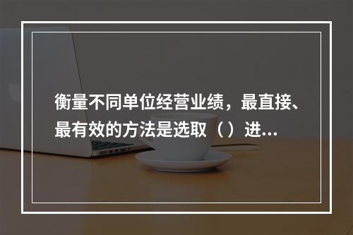 衡量不同单位经营业绩，最直接、最有效的方法是选取（ ）进行计