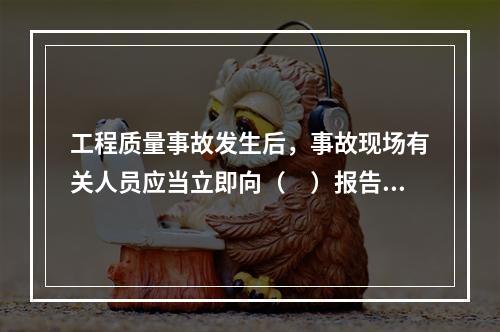 工程质量事故发生后，事故现场有关人员应当立即向（　）报告。