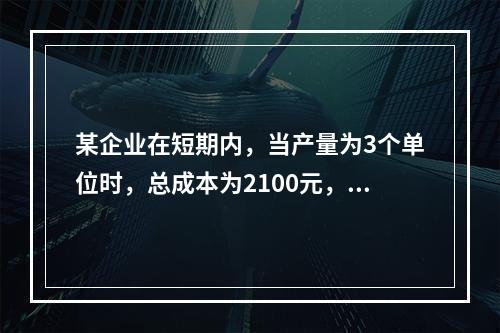 某企业在短期内，当产量为3个单位时，总成本为2100元，当产